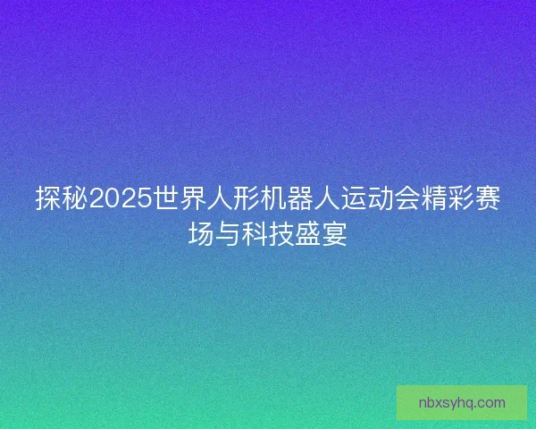 探秘2025世界人形机器人运动会精彩赛场与科技盛宴 探秘2025世界人形机器人运动会精彩赛场与科技盛宴
