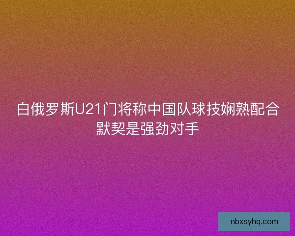 白俄罗斯U21门将称中国队球技娴熟配合默契是强劲对手 白俄罗斯U21门将称中国队球技娴熟配合默契是强劲对手