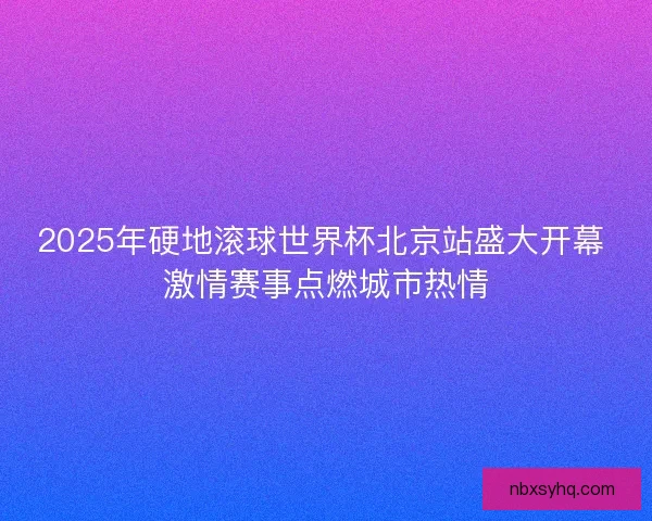 2025年硬地滚球世界杯北京站盛大开幕 激情赛事点燃城市热情 2025年硬地滚球世界杯北京站盛大开幕 激情赛事点燃城市热情