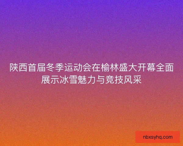 陕西首届冬季运动会在榆林盛大开幕全面展示冰雪魅力与竞技风采