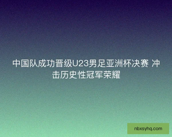 中国队成功晋级U23男足亚洲杯决赛 冲击历史性冠军荣耀 中国队成功晋级U23男足亚洲杯决赛 冲击历史性冠军荣耀