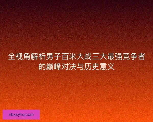 全视角解析男子百米大战三大最强竞争者的巅峰对决与历史意义