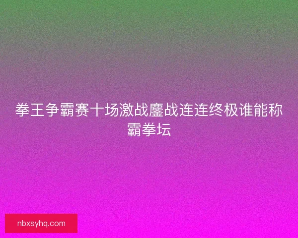拳王争霸赛十场激战鏖战连连终极谁能称霸拳坛 拳王争霸赛十场激战鏖战连连终极谁能称霸拳坛
