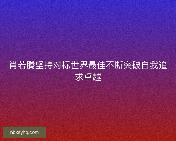 肖若腾坚持对标世界最佳不断突破自我追求卓越 肖若腾坚持对标世界最佳不断突破自我追求卓越