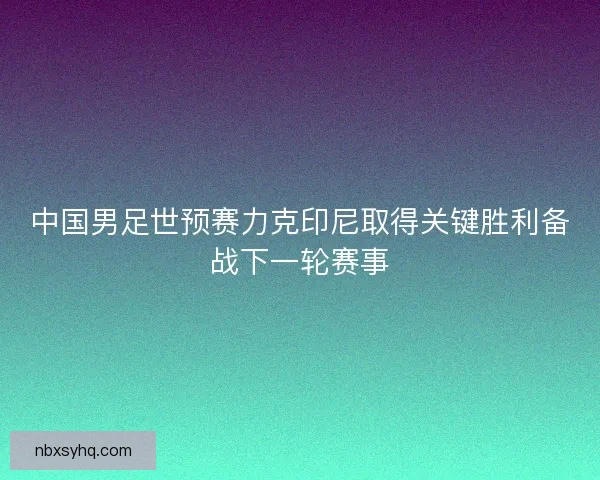 中国男足世预赛力克印尼取得关键胜利备战下一轮赛事