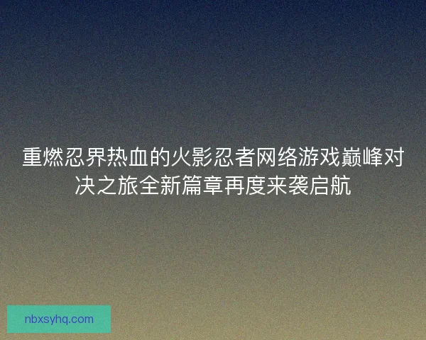 重燃忍界热血的火影忍者网络游戏巅峰对决之旅全新篇章再度来袭启航