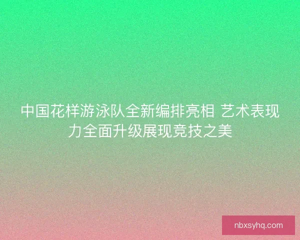 中国花样游泳队全新编排亮相 艺术表现力全面升级展现竞技之美 中国花样游泳队全新编排亮相 艺术表现力全面升级展现竞技之美