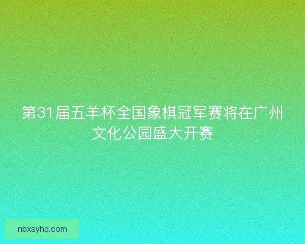 第31届五羊杯全国象棋冠军赛将在广州文化公园盛大开赛