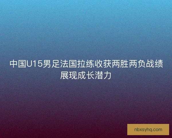 中国U15男足法国拉练收获两胜两负战绩展现成长潜力