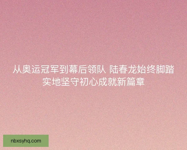 从奥运冠军到幕后领队 陆春龙始终脚踏实地坚守初心成就新篇章 从奥运冠军到幕后领队 陆春龙始终脚踏实地坚守初心成就新篇章