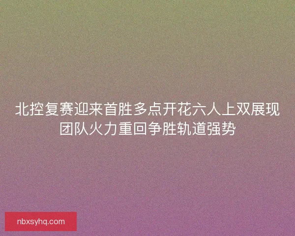 北控复赛迎来首胜多点开花六人上双展现团队火力重回争胜轨道强势 北控复赛迎来首胜多点开花六人上双展现团队火力重回争胜轨道强势