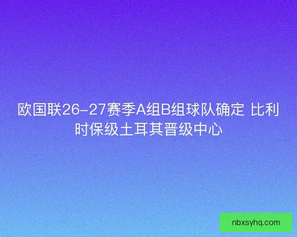 欧国联26-27赛季A组B组球队确定 比利时保级土耳其晋级中心 欧国联26-27赛季A组B组球队确定 比利时保级土耳其晋级中心