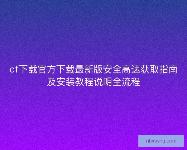 cf下载官方下载最新版安全高速获取指南及安装教程说明全流程 cf下载官方下载最新版安全高速获取指南及安装教程说明全流程