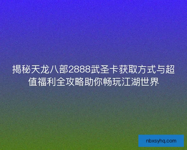揭秘天龙八部2888武圣卡获取方式与超值福利全攻略助你畅玩江湖世界