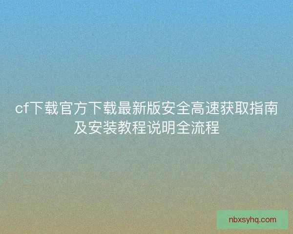 cf下载官方下载最新版安全高速获取指南及安装教程说明全流程
