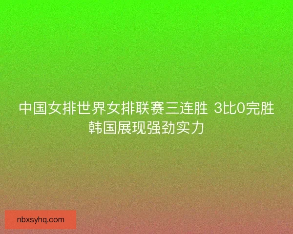中国女排世界女排联赛三连胜 3比0完胜韩国展现强劲实力