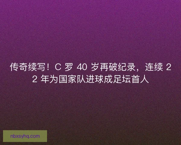 传奇续写！C 罗 40 岁再破纪录，连续 22 年为国家队进球成足坛首人