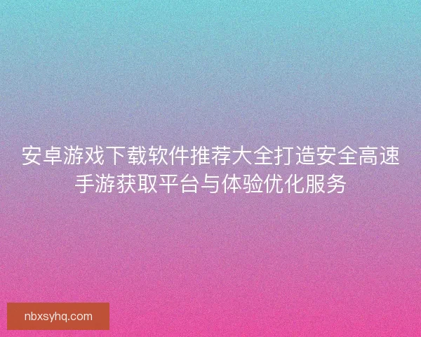安卓游戏下载软件推荐大全打造安全高速手游获取平台与体验优化服务 安卓游戏下载软件推荐大全打造安全高速手游获取平台与体验优化服务