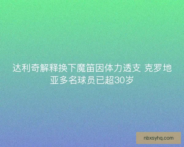 达利奇解释换下魔笛因体力透支 克罗地亚多名球员已超30岁 达利奇解释换下魔笛因体力透支 克罗地亚多名球员已超30岁