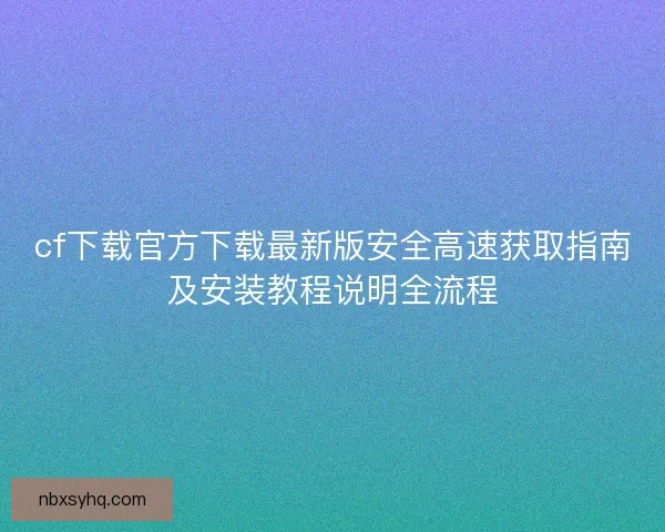 cf下载官方下载最新版安全高速获取指南及安装教程说明全流程