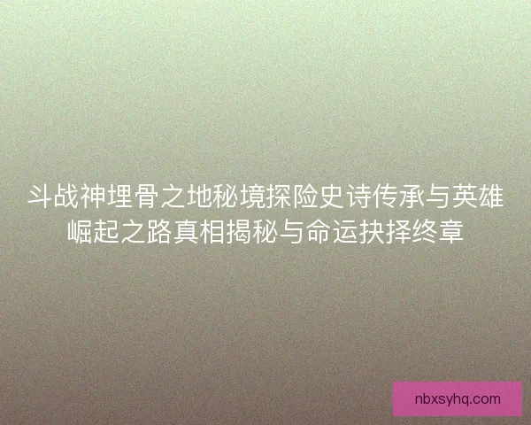 斗战神埋骨之地秘境探险史诗传承与英雄崛起之路真相揭秘与命运抉择终章