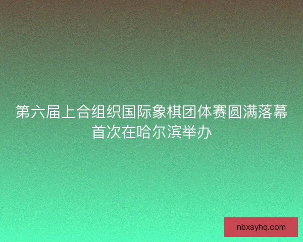 第六届上合组织国际象棋团体赛圆满落幕首次在哈尔滨举办