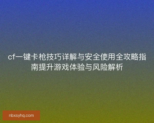 cf一键卡枪技巧详解与安全使用全攻略指南提升游戏体验与风险解析