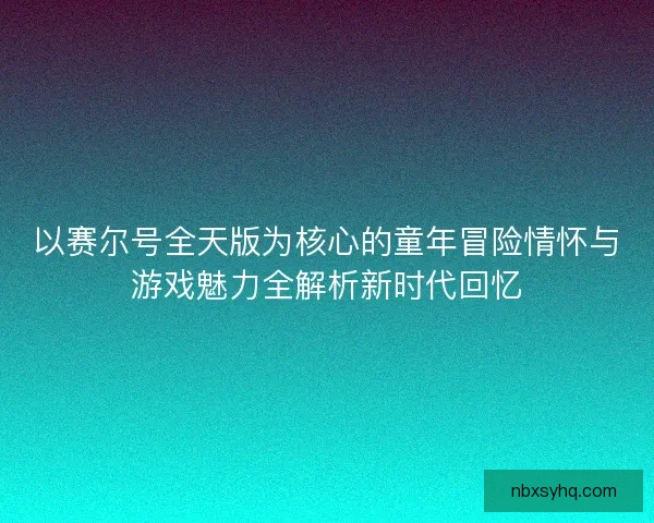 以赛尔号全天版为核心的童年冒险情怀与游戏魅力全解析新时代回忆