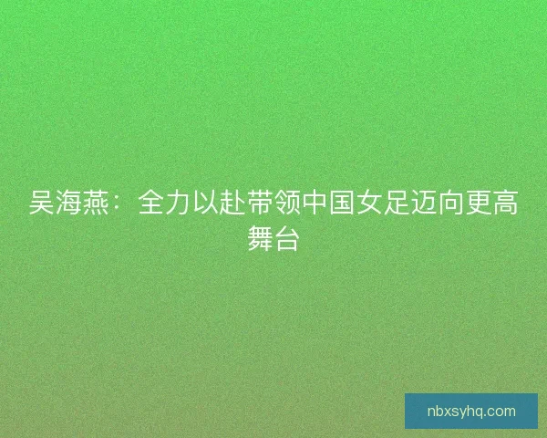 吴海燕:全力以赴带领中国女足迈向更高舞台 吴海燕:全力以赴带领中国女足迈向更高舞台