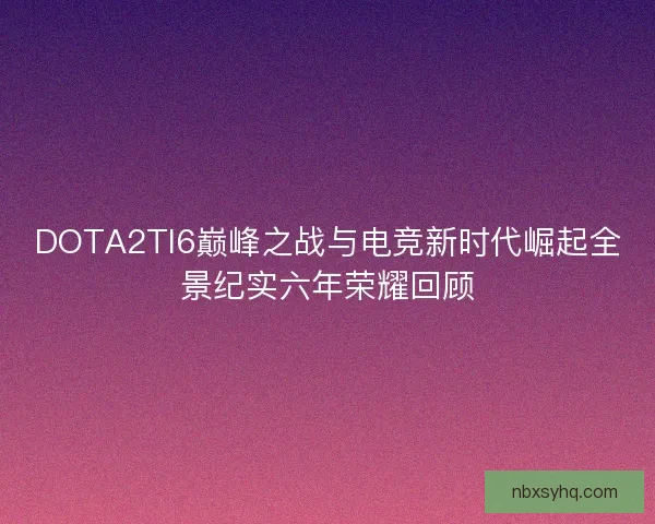 DOTA2TI6巅峰之战与电竞新时代崛起全景纪实六年荣耀回顾